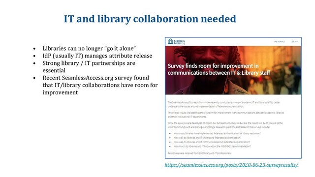 IT and library collaboration needed
• Libraries can no longer “go it alone”
• IdP (usually IT) manages attribute release
• Strong library / IT partnerships are
essential
• Recent SeamlessAccess.org survey found
that IT/library collaborations have room for
improvement
https://seamlessaccess.org/posts/2020-06-23-surveyresults/
