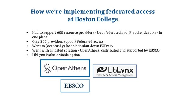 How we’re implementing federated access
at Boston College
• Had to support 600 resource providers - both federated and IP authentication - in
one place
• Only 200 providers support federated access
• Want to (eventually) be able to shut down EZProxy
• Went with a hosted solution - OpenAthens, distributed and supported by EBSCO
• LibLynx is also a viable option
