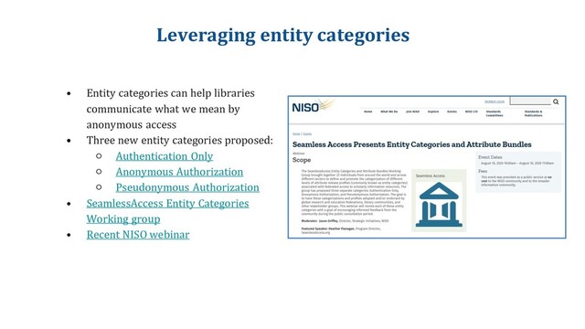 Leveraging entity categories
• Entity categories can help libraries
communicate what we mean by
anonymous access
• Three new entity categories proposed:
○ Authentication Only
○ Anonymous Authorization
○ Pseudonymous Authorization
• SeamlessAccess Entity Categories
Working group
• Recent NISO webinar
