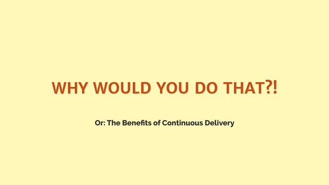 Or: The Beneﬁts of Continuous Delivery
WHY WOULD YOU DO THAT?!
