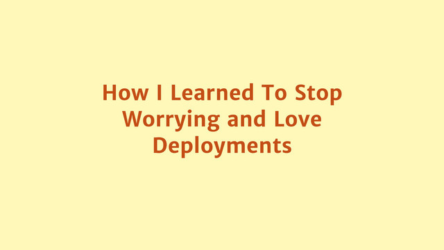 How I Learned To Stop
Worrying and Love
Deployments
