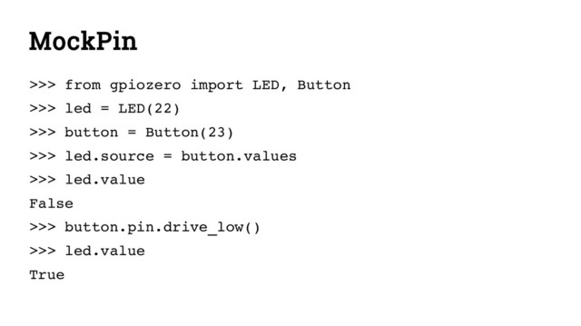 MockPin
>>> from gpiozero import LED, Button
>>> led = LED(22)
>>> button = Button(23)
>>> led.source = button.values
>>> led.value
False
>>> button.pin.drive_low()
>>> led.value
True

