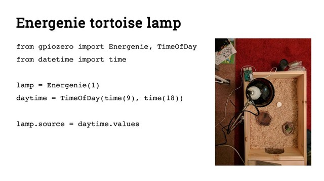 Energenie tortoise lamp
from gpiozero import Energenie, TimeOfDay
from datetime import time
lamp = Energenie(1)
daytime = TimeOfDay(time(9), time(18))
lamp.source = daytime.values
