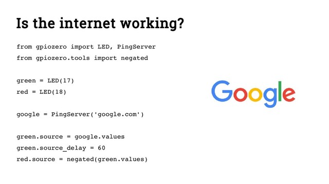 Is the internet working?
from gpiozero import LED, PingServer
from gpiozero.tools import negated
green = LED(17)
red = LED(18)
google = PingServer('google.com')
green.source = google.values
green.source_delay = 60
red.source = negated(green.values)
