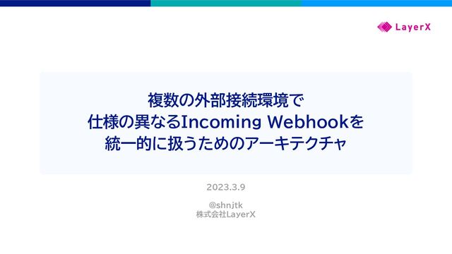 複数の外部接続環境で
仕様の異なるIncoming Webhookを
統一的に扱うためのアーキテクチャ
2023.3.9
@shnjtk
株式会社LayerX
