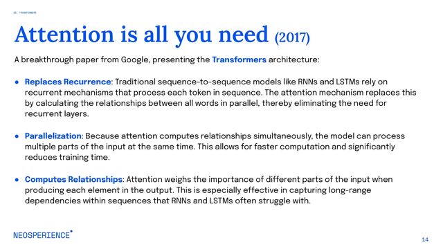 A breakthrough paper from Google, presenting the Transformers architecture:
● Replaces Recurrence: Traditional sequence-to-sequence models like RNNs and LSTMs rely on
recurrent mechanisms that process each token in sequence. The attention mechanism replaces this
by calculating the relationships between all words in parallel, thereby eliminating the need for
recurrent layers.
● Parallelization: Because attention computes relationships simultaneously, the model can process
multiple parts of the input at the same time. This allows for faster computation and significantly
reduces training time.
● Computes Relationships: Attention weighs the importance of different parts of the input when
producing each element in the output. This is especially effective in capturing long-range
dependencies within sequences that RNNs and LSTMs often struggle with.
14
Attention is all you need (2017)
02. TRANSFORMERS
