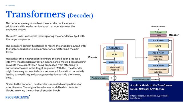 The decoder closely resembles the encoder but includes an
additional multi-head attention layer that operates over the
encoder's output.
This extra layer is essential for integrating the encoder's output with
the target sequence.
The decoder's primary function is to merge the encoder's output with
the target sequence to make predictions or determine the next
token.
Masked Attention in Decoder: To ensure the prediction process's
integrity, the decoder's attention mechanism is masked. This masking
prevents the current token being processed from attending to
subsequent tokens in the target sequence. With this, the decoder
might have easy access to future sequence information, potentially
leading to overfitting and poor generalization outside the training
data.
Similar to the encoder, the decoder is repeated multiple times for
effectiveness. The original transformer model had six decoder
blocks, mirroring the number of encoder blocks.
16
Transformers (Decoder)
A Holistic Guide to the Transformer
Neural Network Architecture
https://deeprevision.github.io/posts/001-
transformer/
02. TRANSFORMERS
