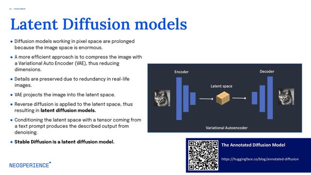 ● Diffusion models working in pixel space are prolonged
because the image space is enormous.
● A more efficient approach is to compress the image with
a Variational Auto Encoder (VAE), thus reducing
dimensions.
● Details are preserved due to redundancy in real-life
images.
● VAE projects the image into the latent space.
● Reverse diffusion is applied to the latent space, thus
resulting in latent diffusion models.
● Conditioning the latent space with a tensor coming from
a text prompt produces the described output from
denoising.
● Stable Diffusion is a latent diffusion model.
18
Latent Diffusion models
The Annotated Diffusion Model
https://huggingface.co/blog/annotated-diffusion
02. TRANSFORMERS
