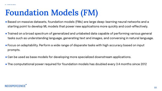 ● Based on massive datasets, foundation models (FMs) are large deep-learning neural networks and a
starting point to develop ML models that power new applications more quickly and cost-effectively.
● Trained on a broad spectrum of generalized and unlabeled data capable of performing various general
tasks such as understanding language, generating text and images, and conversing in natural language.
● Focus on adaptability. Perform a wide range of disparate tasks with high accuracy based on input
prompts.
● Can be used as base models for developing more specialized downstream applications.
● The computational power required for foundation models has doubled every 3.4 months since 2012
22
Foundation Models (FM)
03. FOUNDATION MODELS
