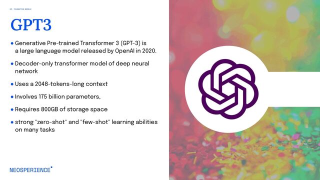 ● Generative Pre-trained Transformer 3 (GPT-3) is
a large language model released by OpenAI in 2020.
● Decoder-only transformer model of deep neural
network
● Uses a 2048-tokens-long context
● Involves 175 billion parameters,
● Requires 800GB of storage space
● strong "zero-shot" and "few-shot" learning abilities
on many tasks
23
GPT3
03. FOUNDATION MODELS
