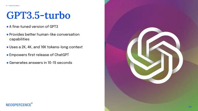 ● A fine-tuned version of GPT3
● Provides better human-like conversation
capabilities
● Uses a 2K, 4K, and 16K tokens-long context
● Empowers first release of ChatGPT
● Generates answers in 10-15 seconds
24
GPT3.5-turbo
03. FOUNDATION MODELS
