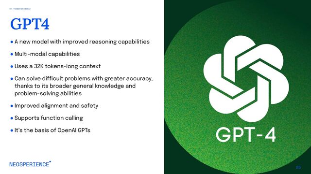 ● A new model with improved reasoning capabilities
● Multi-modal capabilities
● Uses a 32K tokens-long context
● Can solve difficult problems with greater accuracy,
thanks to its broader general knowledge and
problem-solving abilities
● Improved alignment and safety
● Supports function calling
● It’s the basis of OpenAI GPTs
25
GPT4
03. FOUNDATION MODELS
