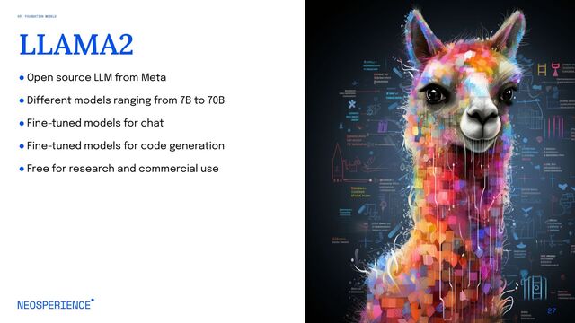 ● Open source LLM from Meta
● Different models ranging from 7B to 70B
● Fine-tuned models for chat
● Fine-tuned models for code generation
● Free for research and commercial use
27
LLAMA2
03. FOUNDATION MODELS
