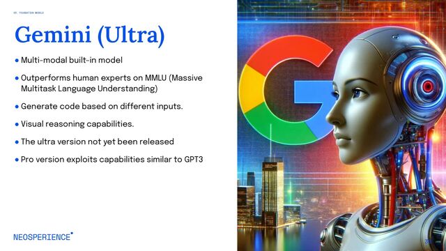 ● Multi-modal built-in model
● Outperforms human experts on MMLU (Massive
Multitask Language Understanding)
● Generate code based on different inputs.
● Visual reasoning capabilities.
● The ultra version not yet been released
● Pro version exploits capabilities similar to GPT3
30
Gemini (Ultra)
03. FOUNDATION MODELS
