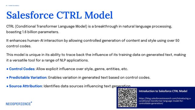 CTRL (Conditional Transformer Language Model) is a breakthrough in natural language processing,
boasting 1.6 billion parameters.
It enhances human-AI interaction by allowing controlled generation of content and style using over 50
control codes.
This model is unique in its ability to trace back the influence of its training data on generated text, making
it a versatile tool for a range of NLP applications.
● Control Codes: Allow explicit influence over style, genre, entities, etc.
● Predictable Variation: Enables variation in generated text based on control codes.
● Source Attribution: Identifies data sources influencing text generation.
35
Salesforce CTRL Model
03. FOUNDATION MODELS
Introduction to Salesforce CTRL Model
https://blog.salesforceairesearch.com/introducing-a-
conditional-transformer-language-model-for-
controllable-generation/
