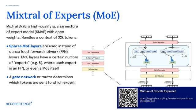 Mixtral 8x7B, a high-quality sparse mixture
of expert model (SMoE) with open
weights, Handles a context of 32k tokens.
● Sparse MoE layers are used instead of
dense feed-forward network (FFN)
layers. MoE layers have a certain number
of “experts” (e.g. 8), where each expert
is an FFN, or even a MoE itself
● A gate network or router determines
which tokens are sent to which expert
36
Mixtral of Experts (MoE)
03. FOUNDATION MODELS
Mixture of Experts Explained
https://huggingface.co/blog/moe#what-is-a-mixture-
of-experts-moe

