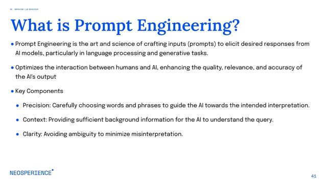 ● Prompt Engineering is the art and science of crafting inputs (prompts) to elicit desired responses from
AI models, particularly in language processing and generative tasks.
● Optimizes the interaction between humans and AI, enhancing the quality, relevance, and accuracy of
the AI's output
● Key Components
● Precision: Carefully choosing words and phrases to guide the AI towards the intended interpretation.
● Context: Providing sufficient background information for the AI to understand the query.
● Clarity: Avoiding ambiguity to minimize misinterpretation.
41
What is Prompt Engineering?
05. IMPROVING LLM BEHAVIOUR
