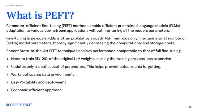 Parameter-efficient fine-tuning (PEFT) methods enable efficient pre-trained language models (PLMs)
adaptation to various downstream applications without fine-tuning all the model's parameters.
Fine-tuning large-scale PLMs is often prohibitively costly. PEFT methods only fine-tune a small number of
(extra) model parameters, thereby significantly decreasing the computational and storage costs.
Recent State-of-the-Art PEFT techniques achieve performance comparable to that of full fine-tuning.
● Need to train 15%-20% of the original LLM weights, making the training process less expensive
● Updates only a small subset of parameters. This helps prevent catastrophic forgetting.
● Works out sparse data environments
● Easy Portability and Deployment
● Economic efficient approach
45
What is PEFT?
05. IMPROVING LLM BEHAVIOUR
