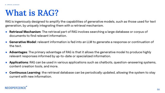 RAG is ingeniously designed to amplify the capabilities of generative models, such as those used for text
generation, by uniquely integrating them with a retrieval mechanism.
● Retrieval Mechanism: The retrieval part of RAG involves searching a large database or corpus of
documents to find relevant information.
● Generative Model: relevant information is fed into an LLM to generate a response or continuation of
the text.
● Advantages: The primary advantage of RAG is that it allows the generative model to produce highly
relevant responses informed by up-to-date or specialized information.
● Applications: RAG can be used in various applications such as chatbots, question-answering systems,
content creation tools, and more.
● Continuous Learning: the retrieval database can be periodically updated, allowing the system to stay
current with new information.
50
What is RAG?
05. IMPROVING LLM BEHAVIOUR
