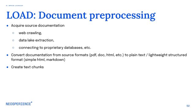 ● Acquire source documentation
○ web crawling,
○ data lake extraction,
○ connecting to proprietary databases, etc.
● Convert documentation from source formats (pdf, doc, html, etc.) to plain text / lightweight structured
format (simple html, markdown)
● Create text chunks
52
LOAD: Document preprocessing
05. IMPROVING LLM BEHAVIOUR
