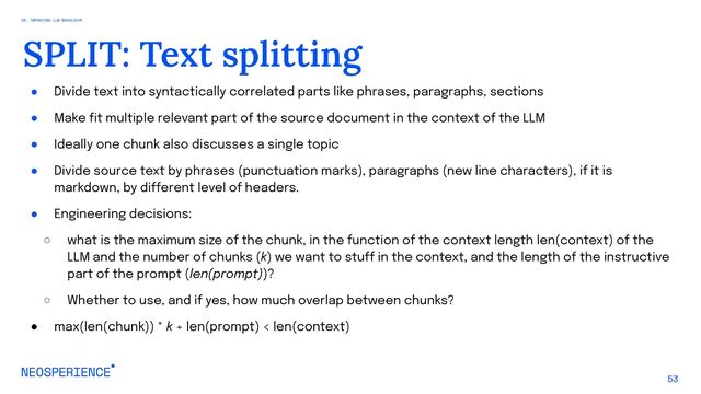 ● Divide text into syntactically correlated parts like phrases, paragraphs, sections
● Make fit multiple relevant part of the source document in the context of the LLM
● Ideally one chunk also discusses a single topic
● Divide source text by phrases (punctuation marks), paragraphs (new line characters), if it is
markdown, by different level of headers.
● Engineering decisions:
○ what is the maximum size of the chunk, in the function of the context length len(context) of the
LLM and the number of chunks (k) we want to stuff in the context, and the length of the instructive
part of the prompt (len(prompt))?
○ Whether to use, and if yes, how much overlap between chunks?
● max(len(chunk)) * k + len(prompt) < len(context)
53
SPLIT: Text splitting
05. IMPROVING LLM BEHAVIOUR
