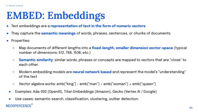 ● Text embeddings are a representation of text in the form of numeric vectors
● They capture the semantic meanings of words, phrases, sentences, or chunks of documents
● Properties:
○ Map documents of different lengths into a fixed-length, smaller dimension vector-space (typical
number of dimensions: 512, 768, 1536, etc.)
○ Semantic similarity: similar words, phrases or concepts are mapped to vectors that are “close” to
each other.
○ Modern embedding models are neural network based and represent the model’s “understanding”
of the text
○ Vector algebra works: emb(“king”) - emb(“man”) + emb(“woman”) ≅ emb(“queen”)
● Examples: Ada-002 (OpenAI), Titan Embeddings (Amazon), Gecko (Vertex AI / Google)
● Use cases: semantic search, classification, clustering, outlier detection.
54
EMBED: Embeddings
05. IMPROVING LLM BEHAVIOUR
