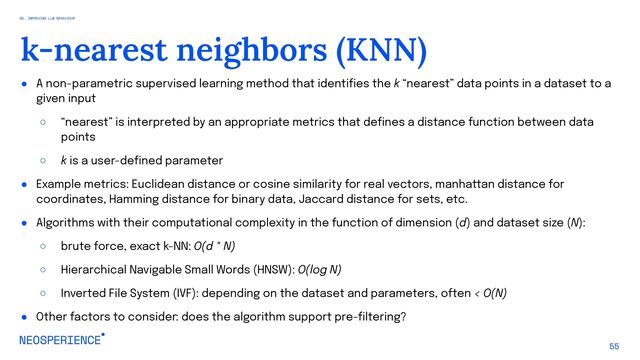 ● A non-parametric supervised learning method that identifies the k “nearest” data points in a dataset to a
given input
○ “nearest” is interpreted by an appropriate metrics that defines a distance function between data
points
○ k is a user-defined parameter
● Example metrics: Euclidean distance or cosine similarity for real vectors, manhattan distance for
coordinates, Hamming distance for binary data, Jaccard distance for sets, etc.
● Algorithms with their computational complexity in the function of dimension (d) and dataset size (N):
○ brute force, exact k-NN: O(d * N)
○ Hierarchical Navigable Small Words (HNSW): O(log N)
○ Inverted File System (IVF): depending on the dataset and parameters, often < O(N)
● Other factors to consider: does the algorithm support pre-filtering?
55
k-nearest neighbors (KNN)
05. IMPROVING LLM BEHAVIOUR
