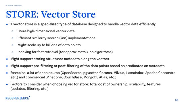 ● A vector store is a specialized type of database designed to handle vector data efficiently.
○ Store high-dimensional vector data
○ Efficient similarity search (knn) implementations
○ Might scale up to billions of data points
○ Indexing for fast retrieval (for approximate k-nn algorithms)
● Might support storing structured metadata along the vectors
● Might support pre-filtering or post-filtering of the data points based on predicates on metadata.
● Examples: a lot of open source (OpenSearch, pgvector, Chroma, Milvius, LlamaIndex, Apache Cassandra
etc.) and commercial (Pinecone, CouchBase, MongoDB Atlas, etc.)
● Factors to consider when choosing vector store: total cost of ownership, scalability, features
(updates, filtering, etc.)
56
STORE: Vector Store
05. IMPROVING LLM BEHAVIOUR
