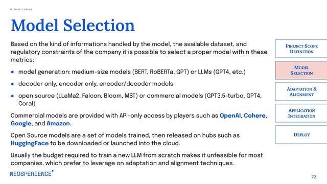 73
Model Selection
MODEL
SELECTION
PROJECT SCOPE
DEFINITION
ADAPTATION &
ALIGNMENT
APPLICATION
INTEGRATION
DEPLOY
Based on the kind of informations handled by the model, the available dataset, and
regulatory constraints of the company it is possible to select a proper model within these
metrics:
● model generation: medium-size models (BERT, RoBERTa, GPT) or LLMs (GPT4, etc.)
● decoder only, encoder only, encoder/decoder models
● open source (LLaMa2, Falcon, Bloom, MBT) or commercial models (GPT3.5-turbo, GPT4,
Coral)
Commercial models are provided with API-only access by players such as OpenAI, Cohere,
Google, and Amazon.
Open Source models are a set of models trained, then released on hubs such as
HuggingFace to be downloaded or launched into the cloud.
Usually the budget required to train a new LLM from scratch makes it unfeasible for most
companies, which prefer to leverage on adaptation and alignment techniques.
06. PROJECT LIFECYCLE
