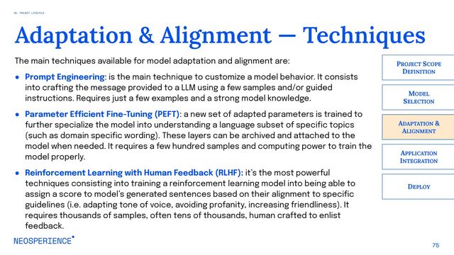 75
Adaptation & Alignment — Techniques
ADAPTATION &
ALIGNMENT
PROJECT SCOPE
DEFINITION
MODEL
SELECTION
APPLICATION
INTEGRATION
DEPLOY
The main techniques available for model adaptation and alignment are:
● Prompt Engineering: is the main technique to customize a model behavior. It consists
into crafting the message provided to a LLM using a few samples and/or guided
instructions. Requires just a few examples and a strong model knowledge.
● Parameter Efficient Fine-Tuning (PEFT): a new set of adapted parameters is trained to
further specialize the model into understanding a language subset of specific topics
(such as domain specific wording). These layers can be archived and attached to the
model when needed. It requires a few hundred samples and computing power to train the
model properly.
● Reinforcement Learning with Human Feedback (RLHF): it’s the most powerful
techniques consisting into training a reinforcement learning model into being able to
assign a score to model’s generated sentences based on their alignment to specific
guidelines (i.e. adapting tone of voice, avoiding profanity, increasing friendliness). It
requires thousands of samples, often tens of thousands, human crafted to enlist
feedback.
06. PROJECT LIFECYCLE

