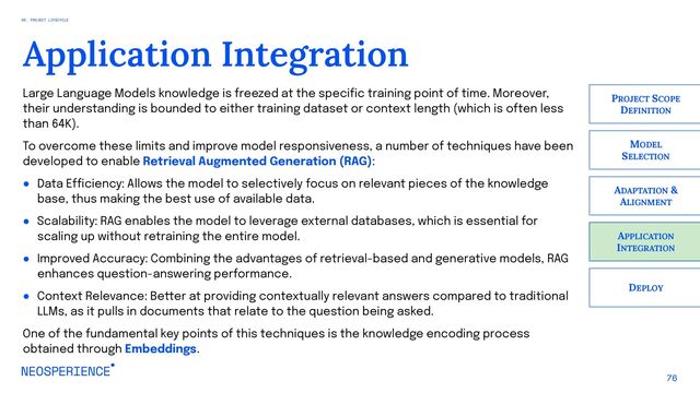 76
Application Integration
APPLICATION
INTEGRATION
PROJECT SCOPE
DEFINITION
MODEL
SELECTION
ADAPTATION &
ALIGNMENT
DEPLOY
Large Language Models knowledge is freezed at the specific training point of time. Moreover,
their understanding is bounded to either training dataset or context length (which is often less
than 64K).
To overcome these limits and improve model responsiveness, a number of techniques have been
developed to enable Retrieval Augmented Generation (RAG):
● Data Efficiency: Allows the model to selectively focus on relevant pieces of the knowledge
base, thus making the best use of available data.
● Scalability: RAG enables the model to leverage external databases, which is essential for
scaling up without retraining the entire model.
● Improved Accuracy: Combining the advantages of retrieval-based and generative models, RAG
enhances question-answering performance.
● Context Relevance: Better at providing contextually relevant answers compared to traditional
LLMs, as it pulls in documents that relate to the question being asked.
One of the fundamental key points of this techniques is the knowledge encoding process
obtained through Embeddings.
06. PROJECT LIFECYCLE
