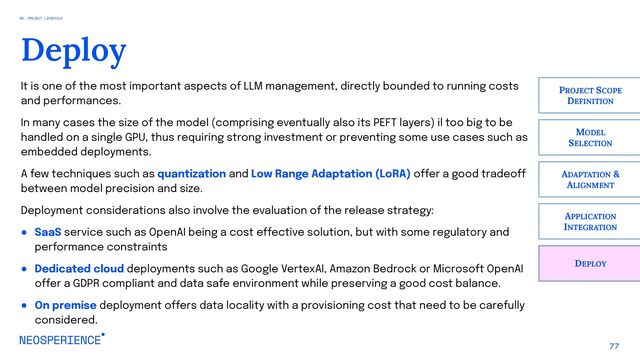 77
Deploy
DEPLOY
PROJECT SCOPE
DEFINITION
MODEL
SELECTION
ADAPTATION &
ALIGNMENT
APPLICATION
INTEGRATION
It is one of the most important aspects of LLM management, directly bounded to running costs
and performances.
In many cases the size of the model (comprising eventually also its PEFT layers) il too big to be
handled on a single GPU, thus requiring strong investment or preventing some use cases such as
embedded deployments.
A few techniques such as quantization and Low Range Adaptation (LoRA) offer a good tradeoff
between model precision and size.
Deployment considerations also involve the evaluation of the release strategy:
● SaaS service such as OpenAI being a cost effective solution, but with some regulatory and
performance constraints
● Dedicated cloud deployments such as Google VertexAI, Amazon Bedrock or Microsoft OpenAI
offer a GDPR compliant and data safe environment while preserving a good cost balance.
● On premise deployment offers data locality with a provisioning cost that need to be carefully
considered.
06. PROJECT LIFECYCLE
