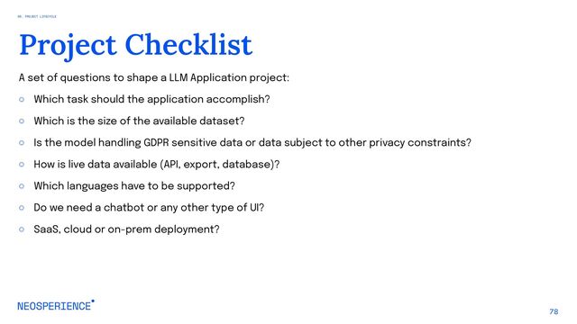 A set of questions to shape a LLM Application project:
○ Which task should the application accomplish?
○ Which is the size of the available dataset?
○ Is the model handling GDPR sensitive data or data subject to other privacy constraints?
○ How is live data available (API, export, database)?
○ Which languages have to be supported?
○ Do we need a chatbot or any other type of UI?
○ SaaS, cloud or on-prem deployment?
78
Project Checklist
06. PROJECT LIFECYCLE
