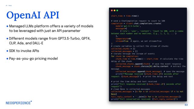 ● Managed LLMs platform offers a variety of models
to be leveraged with just an API parameter
● Different models range from GPT3.5-Turbo, GPT4,
CLIP, Ada, and DALL-E
● SDK to invoke APIs
● Pay-as-you-go pricing model
83
OpenAI API
07. TOOLS
