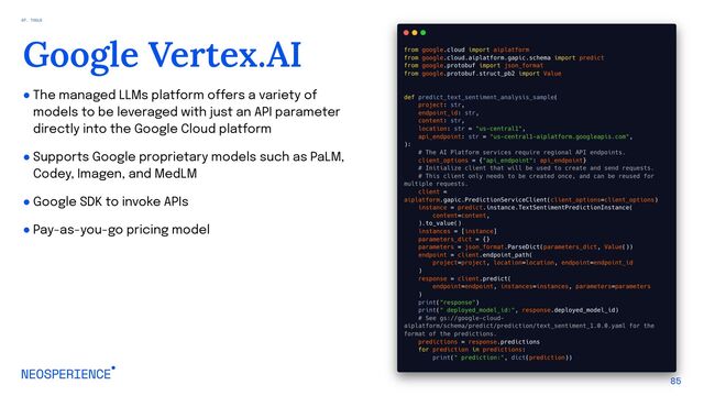 ● The managed LLMs platform offers a variety of
models to be leveraged with just an API parameter
directly into the Google Cloud platform
● Supports Google proprietary models such as PaLM,
Codey, Imagen, and MedLM
● Google SDK to invoke APIs
● Pay-as-you-go pricing model
85
Google Vertex.AI
07. TOOLS
