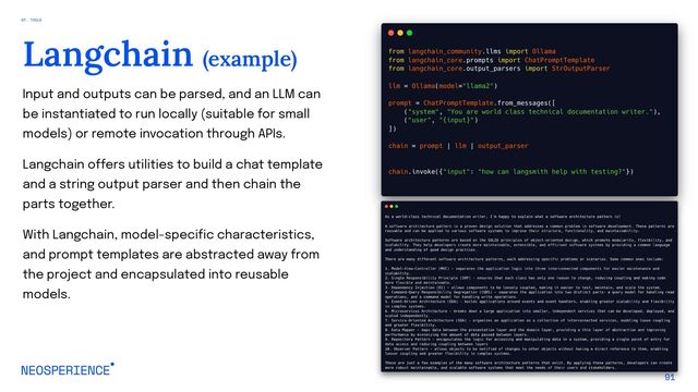 Input and outputs can be parsed, and an LLM can
be instantiated to run locally (suitable for small
models) or remote invocation through APIs.
Langchain offers utilities to build a chat template
and a string output parser and then chain the
parts together.
With Langchain, model-specific characteristics,
and prompt templates are abstracted away from
the project and encapsulated into reusable
models.
91
Langchain (example)
07. TOOLS
