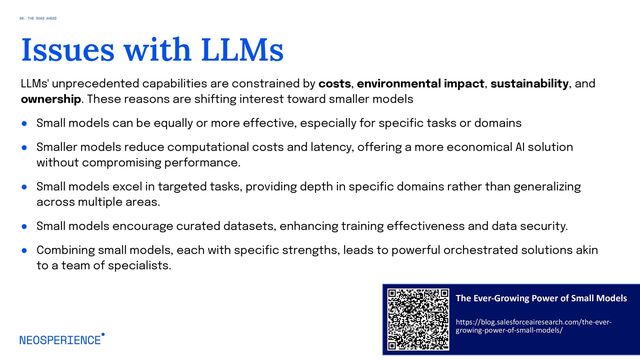 LLMs' unprecedented capabilities are constrained by costs, environmental impact, sustainability, and
ownership. These reasons are shifting interest toward smaller models
● Small models can be equally or more effective, especially for specific tasks or domains
● Smaller models reduce computational costs and latency, offering a more economical AI solution
without compromising performance.
● Small models excel in targeted tasks, providing depth in specific domains rather than generalizing
across multiple areas.
● Small models encourage curated datasets, enhancing training effectiveness and data security.
● Combining small models, each with specific strengths, leads to powerful orchestrated solutions akin
to a team of specialists.
94
Issues with LLMs
08. THE ROAD AHEAD
The Ever-Growing Power of Small Models
https://blog.salesforceairesearch.com/the-ever-
growing-power-of-small-models/

