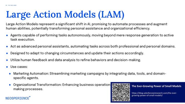 Large Action Models represent a significant shift in AI, promising to automate processes and augment
human abilities, potentially transforming personal assistance and organizational efficiency.
● Agents capable of performing tasks autonomously, moving beyond mere response generation to active
task execution.
● Act as advanced personal assistants, automating tasks across both professional and personal domains.
● Designed to adapt to changing circumstances and update their actions accordingly.
● Utilize human feedback and data analysis to refine behaviors and decision-making.
● Use cases:
● Marketing Automation: Streamlining marketing campaigns by integrating data, tools, and domain-
specific agents.
● Organizational Transformation: Enhancing business operations, customer interactions, and decision-
making processes.
95
Large Action Models (LAM)
08. THE ROAD AHEAD
The Ever-Growing Power of Small Models
https://blog.salesforceairesearch.com/the-ever-
growing-power-of-small-models/
