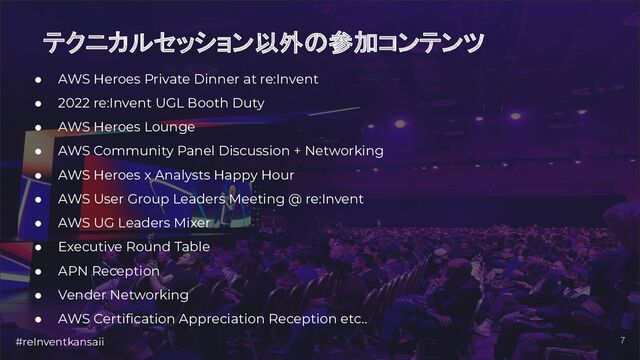 #reInventkansaii 7
テクニカルセッション以外の参加コンテンツ
● AWS Heroes Private Dinner at re:Invent
● 2022 re:Invent UGL Booth Duty
● AWS Heroes Lounge
● AWS Community Panel Discussion + Networking
● AWS Heroes x Analysts Happy Hour
● AWS User Group Leaders Meeting @ re:Invent
● AWS UG Leaders Mixer
● Executive Round Table
● APN Reception
● Vender Networking
● AWS Certiﬁcation Appreciation Reception etc..
