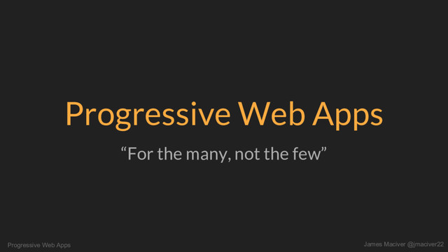Progressive Web Apps James Maciver @jmaciver22
Progressive Web Apps
“For the many, not the few”
