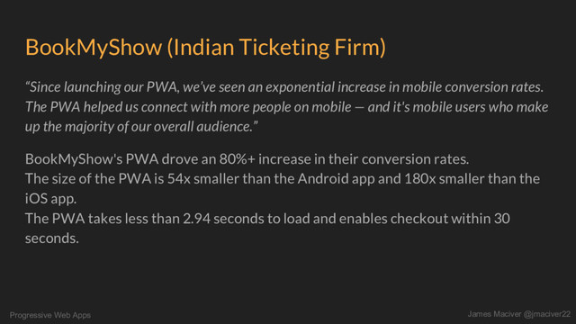 Progressive Web Apps James Maciver @jmaciver22
BookMyShow (Indian Ticketing Firm)
“Since launching our PWA, we’ve seen an exponential increase in mobile conversion rates.
The PWA helped us connect with more people on mobile — and it's mobile users who make
up the majority of our overall audience.”
BookMyShow's PWA drove an 80%+ increase in their conversion rates.
The size of the PWA is 54x smaller than the Android app and 180x smaller than the
iOS app.
The PWA takes less than 2.94 seconds to load and enables checkout within 30
seconds.
