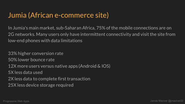 Progressive Web Apps James Maciver @jmaciver22
Jumia (African e-commerce site)
In Jumia's main market, sub-Saharan Africa, 75% of the mobile connections are on
2G networks. Many users only have intermittent connectivity and visit the site from
low-end phones with data limitations
33% higher conversion rate
50% lower bounce rate
12X more users versus native apps (Android & IOS)
5X less data used
2X less data to complete first transaction
25X less device storage required
