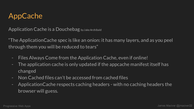 Progressive Web Apps James Maciver @jmaciver22
AppCache
Application Cache is a Douchebag by Jake Archibald
“The ApplicationCache spec is like an onion: it has many layers, and as you peel
through them you will be reduced to tears”
- Files Always Come from the Application Cache, even if online!
- The application cache is only updated if the appcache manifest itself has
changed
- Non Cached files can’t be accessed from cached files
- ApplicationCache respects caching headers - with no caching headers the
browser will guess.

