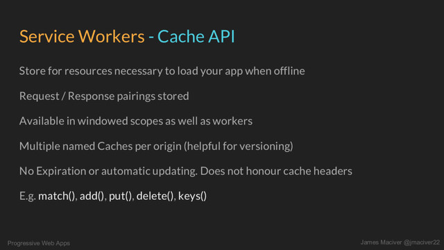 Progressive Web Apps James Maciver @jmaciver22
Service Workers - Cache API
Store for resources necessary to load your app when offline
Request / Response pairings stored
Available in windowed scopes as well as workers
Multiple named Caches per origin (helpful for versioning)
No Expiration or automatic updating. Does not honour cache headers
E.g. match(), add(), put(), delete(), keys()
