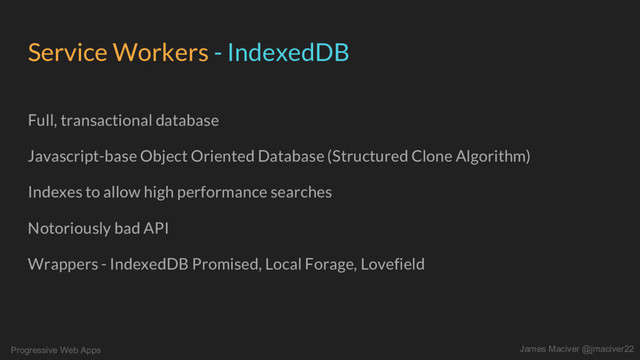 Progressive Web Apps James Maciver @jmaciver22
Service Workers - IndexedDB
Full, transactional database
Javascript-base Object Oriented Database (Structured Clone Algorithm)
Indexes to allow high performance searches
Notoriously bad API
Wrappers - IndexedDB Promised, Local Forage, Lovefield
