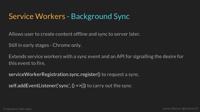 Progressive Web Apps James Maciver @jmaciver22
Service Workers - Background Sync
Allows user to create content offline and sync to server later.
Still in early stages - Chrome only.
Extends service workers with a sync event and an API for signalling the desire for
this event to fire.
serviceWorkerRegistration.sync.register() to request a sync.
self.addEventListener(‘sync’, () =>{}) to carry out the sync

