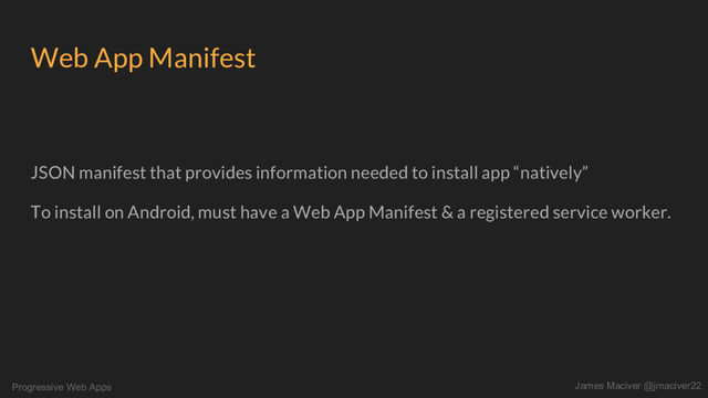 Progressive Web Apps James Maciver @jmaciver22
Web App Manifest
JSON manifest that provides information needed to install app “natively”
To install on Android, must have a Web App Manifest & a registered service worker.
