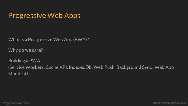 Progressive Web Apps James Maciver @jmaciver22
Progressive Web Apps
What is a Progressive Web App (PWA)?
Why do we care?
Building a PWA
(Service Workers, Cache API, IndexedDb, Web Push, Background Sync, Web App
Manifest)
