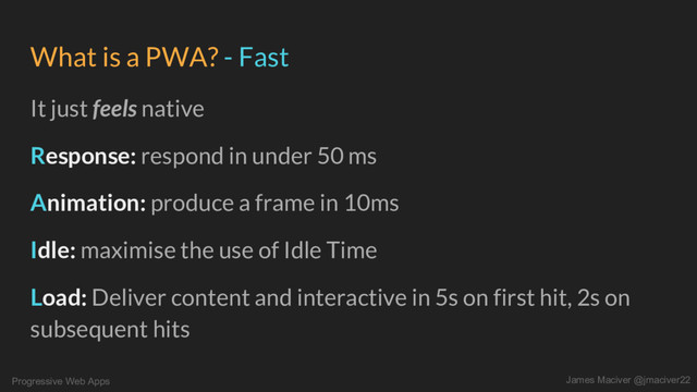 Progressive Web Apps James Maciver @jmaciver22
What is a PWA? - Fast
It just feels native
Response: respond in under 50 ms
Animation: produce a frame in 10ms
Idle: maximise the use of Idle Time
Load: Deliver content and interactive in 5s on first hit, 2s on
subsequent hits
