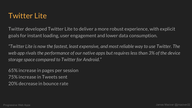 Progressive Web Apps James Maciver @jmaciver22
Twitter Lite
Twitter developed Twitter Lite to deliver a more robust experience, with explicit
goals for instant loading, user engagement and lower data consumption.
“Twitter Lite is now the fastest, least expensive, and most reliable way to use Twitter. The
web app rivals the performance of our native apps but requires less than 3% of the device
storage space compared to Twitter for Android.”
65% increase in pages per session
75% increase in Tweets sent
20% decrease in bounce rate
